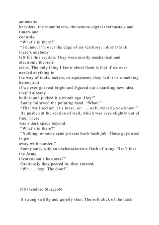 automatic
kneaders, the vitaminizers, the remote-signal thermostats and
timers and
controls.
“What’s in there?”
“I dunno. I’m over the edge of my territory. I don’t think
there’s anybody
left for this section. They were mostly mechanical and
electronic theoreti-
cians. The only thing I know about them is that if we ever
needed anything in
the way of tools, meters, or equipment, they had it or something
better, and
if we ever got real bright and figured out a startling new idea,
they’d already
built it and junked it a month ago. Hey!”
Sonny followed the pointing hand. “What?”
“That wall section. It’s loose, or . . . well, what do you know!”
He pushed at the section of wall, which was very slightly out of
line. There
was a dark space beyond.
“What’s in there?”
“Nothing, or some semi-private hush-hush job. These guys used
to get
away with murder.”
Sonny said, with an uncharacteristic flash of irony, “Isn’t that
the Army
theoretician’s business?”
Cautiously they peered in, then entered.
“Wh . . . hey! The door!”
196 theodore SturgeoN
It swung swiftly and quietly shut. The soft click of the latch
 