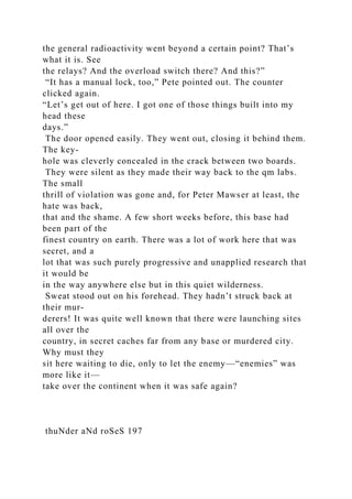 the general radioactivity went beyond a certain point? That’s
what it is. See
the relays? And the overload switch there? And this?”
“It has a manual lock, too,” Pete pointed out. The counter
clicked again.
“Let’s get out of here. I got one of those things built into my
head these
days.”
The door opened easily. They went out, closing it behind them.
The key-
hole was cleverly concealed in the crack between two boards.
They were silent as they made their way back to the qm labs.
The small
thrill of violation was gone and, for Peter Mawser at least, the
hate was back,
that and the shame. A few short weeks before, this base had
been part of the
finest country on earth. There was a lot of work here that was
secret, and a
lot that was such purely progressive and unapplied research that
it would be
in the way anywhere else but in this quiet wilderness.
Sweat stood out on his forehead. They hadn’t struck back at
their mur-
derers! It was quite well known that there were launching sites
all over the
country, in secret caches far from any base or murdered city.
Why must they
sit here waiting to die, only to let the enemy—“enemies” was
more like it—
take over the continent when it was safe again?
thuNder aNd roSeS 197
 