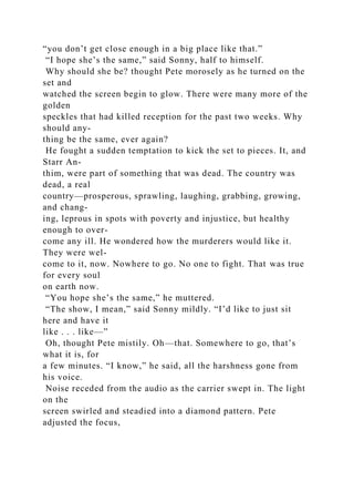 “you don’t get close enough in a big place like that.”
“I hope she’s the same,” said Sonny, half to himself.
Why should she be? thought Pete morosely as he turned on the
set and
watched the screen begin to glow. There were many more of the
golden
speckles that had killed reception for the past two weeks. Why
should any-
thing be the same, ever again?
He fought a sudden temptation to kick the set to pieces. It, and
Starr An-
thim, were part of something that was dead. The country was
dead, a real
country—prosperous, sprawling, laughing, grabbing, growing,
and chang-
ing, leprous in spots with poverty and injustice, but healthy
enough to over-
come any ill. He wondered how the murderers would like it.
They were wel-
come to it, now. Nowhere to go. No one to fight. That was true
for every soul
on earth now.
“You hope she’s the same,” he muttered.
“The show, I mean,” said Sonny mildly. “I’d like to just sit
here and have it
like . . . like—”
Oh, thought Pete mistily. Oh—that. Somewhere to go, that’s
what it is, for
a few minutes. “I know,” he said, all the harshness gone from
his voice.
Noise receded from the audio as the carrier swept in. The light
on the
screen swirled and steadied into a diamond pattern. Pete
adjusted the focus,
 