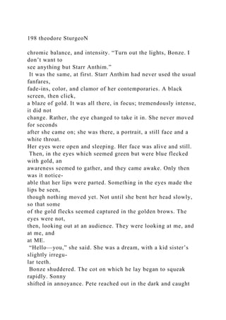 198 theodore SturgeoN
chromic balance, and intensity. “Turn out the lights, Bonze. I
don’t want to
see anything but Starr Anthim.”
It was the same, at first. Starr Anthim had never used the usual
fanfares,
fade-ins, color, and clamor of her contemporaries. A black
screen, then click,
a blaze of gold. It was all there, in focus; tremendously intense,
it did not
change. Rather, the eye changed to take it in. She never moved
for seconds
after she came on; she was there, a portrait, a still face and a
white throat.
Her eyes were open and sleeping. Her face was alive and still.
Then, in the eyes which seemed green but were blue flecked
with gold, an
awareness seemed to gather, and they came awake. Only then
was it notice-
able that her lips were parted. Something in the eyes made the
lips be seen,
though nothing moved yet. Not until she bent her head slowly,
so that some
of the gold flecks seemed captured in the golden brows. The
eyes were not,
then, looking out at an audience. They were looking at me, and
at me, and
at ME.
“Hello—you,” she said. She was a dream, with a kid sister’s
slightly irregu-
lar teeth.
Bonze shuddered. The cot on which he lay began to squeak
rapidly. Sonny
shifted in annoyance. Pete reached out in the dark and caught
 