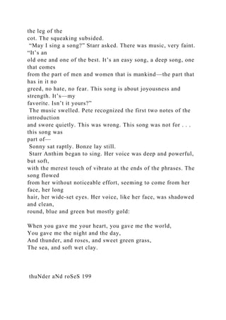 the leg of the
cot. The squeaking subsided.
“May I sing a song?” Starr asked. There was music, very faint.
“It’s an
old one and one of the best. It’s an easy song, a deep song, one
that comes
from the part of men and women that is mankind—the part that
has in it no
greed, no hate, no fear. This song is about joyousness and
strength. It’s—my
favorite. Isn’t it yours?”
The music swelled. Pete recognized the first two notes of the
introduction
and swore quietly. This was wrong. This song was not for . . .
this song was
part of—
Sonny sat raptly. Bonze lay still.
Starr Anthim began to sing. Her voice was deep and powerful,
but soft,
with the merest touch of vibrato at the ends of the phrases. The
song flowed
from her without noticeable effort, seeming to come from her
face, her long
hair, her wide-set eyes. Her voice, like her face, was shadowed
and clean,
round, blue and green but mostly gold:
When you gave me your heart, you gave me the world,
You gave me the night and the day,
And thunder, and roses, and sweet green grass,
The sea, and soft wet clay.
thuNder aNd roSeS 199
 