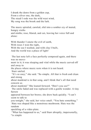 I drank the dawn from a golden cup,
From a silver one, the dark,
The steed I rode was the wild west wind,
My song was the brook and the lark.
The music spiraled, caroled, slid into a somber cry of muted,
hungry sixths
and ninths; rose, blared, and cut, leaving her voice full and
alone:
With thunder I smote the evil of earth,
With roses I won the right,
With the sea I washed, and with clay I built,
And the world was a place of light!
The last note left a face perfectly composed again, and there
was no move-
ment in it; it was sleeping and vital while the music curved off
and away to
the places where music rests when it is not heard.
Starr smiled.
“It’s so easy,” she said. “So simple. All that is fresh and clean
and strong
about mankind is in that song, and I think that’s all that need
concern us
about mankind.” She leaned forward. “Don’t you see?”
The smile faded and was replaced with a gentle wonder. A tiny
furrow
appeared between her brows; she drew back quickly. “I can’t
seem to talk to
you tonight,” she said, her voice small. “You hate something.”
Hate was shaped like a monstrous mushroom. Hate was the
random
speckling of a video plate.
“What has happened to us,” said Starr abruptly, impersonally,
“is simple
 