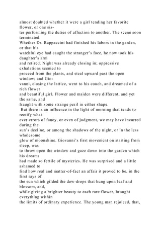 almost doubted whether it were a girl tending her favorite
flower, or one sis-
ter performing the duties of affection to another. The scene soon
terminated.
Whether Dr. Rappaccini had finished his labors in the garden,
or that his
watchful eye had caught the stranger’s face, he now took his
daughter’s arm
and retired. Night was already closing in; oppressive
exhalations seemed to
proceed from the plants, and steal upward past the open
window; and Gio-
vanni, closing the lattice, went to his couch, and dreamed of a
rich flower
and beautiful girl. Flower and maiden were different, and yet
the same, and
fraught with some strange peril in either shape.
But there is an influence in the light of morning that tends to
rectify what-
ever errors of fancy, or even of judgment, we may have incurred
during the
sun’s decline, or among the shadows of the night, or in the less
wholesome
glow of moonshine. Giovanni’s first movement on starting from
sleep, was
to throw open the window and gaze down into the garden which
his dreams
had made so fertile of mysteries. He was surprised and a little
ashamed to
find how real and matter-of-fact an affair it proved to be, in the
first rays of
the sun which gilded the dew-drops that hung upon leaf and
blossom, and,
while giving a brighter beauty to each rare flower, brought
everything within
the limits of ordinary experience. The young man rejoiced, that,
 