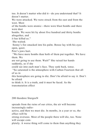 too. It doesn’t matter who did it—do you understand that? It
doesn’t matter.
We were attacked. We were struck from the east and from the
west. Most
of the bombs were atomic—there were blast bombs and there
were dust
bombs. We were hit by about five hundred and thirty bombs
altogether, and
it has killed us.”
She waited.
Sonny’s fist smacked into his palm. Bonze lay with his eyes
open, quiet.
Pete’s jaws hurt.
“We have more bombs than both of them put together. We have
them. We
are not going to use them. Wait!” She raised her hands
suddenly, as if she
could see into each man’s face. They sank back, tense.
“So saturated is the atmosphere with Carbon Fourteen that all
of us in
this hemisphere are going to die. Don’t be afraid to say it. Don’t
be afraid
to think it. It is a truth, and it must be faced. As the
transmutation effect
200 theodore SturgeoN
spreads from the ruins of our cities, the air will become
increasingly radio-
active, and then we must die. In months, in a year or so, the
effect will be
strong overseas. Most of the people there will die, too. None
will escape com-
pletely. A worse thing will come to them than anything they
 