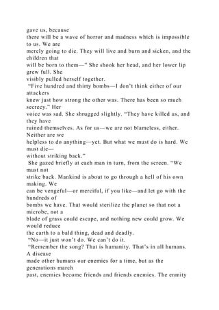 gave us, because
there will be a wave of horror and madness which is impossible
to us. We are
merely going to die. They will live and burn and sicken, and the
children that
will be born to them—” She shook her head, and her lower lip
grew full. She
visibly pulled herself together.
“Five hundred and thirty bombs—I don’t think either of our
attackers
knew just how strong the other was. There has been so much
secrecy.” Her
voice was sad. She shrugged slightly. “They have killed us, and
they have
ruined themselves. As for us—we are not blameless, either.
Neither are we
helpless to do anything—yet. But what we must do is hard. We
must die—
without striking back.”
She gazed briefly at each man in turn, from the screen. “We
must not
strike back. Mankind is about to go through a hell of his own
making. We
can be vengeful—or merciful, if you like—and let go with the
hundreds of
bombs we have. That would sterilize the planet so that not a
microbe, not a
blade of grass could escape, and nothing new could grow. We
would reduce
the earth to a bald thing, dead and deadly.
“No—it just won’t do. We can’t do it.
“Remember the song? That is humanity. That’s in all humans.
A disease
made other humans our enemies for a time, but as the
generations march
past, enemies become friends and friends enemies. The enmity
 