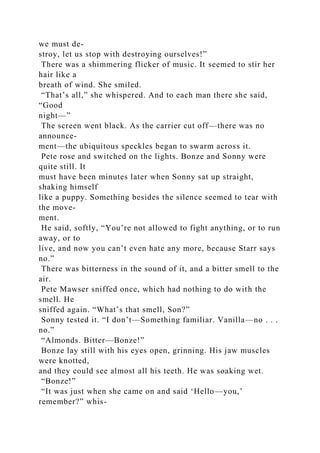 we must de-
stroy, let us stop with destroying ourselves!”
There was a shimmering flicker of music. It seemed to stir her
hair like a
breath of wind. She smiled.
“That’s all,” she whispered. And to each man there she said,
“Good
night—”
The screen went black. As the carrier cut off—there was no
announce-
ment—the ubiquitous speckles began to swarm across it.
Pete rose and switched on the lights. Bonze and Sonny were
quite still. It
must have been minutes later when Sonny sat up straight,
shaking himself
like a puppy. Something besides the silence seemed to tear with
the move-
ment.
He said, softly, “You’re not allowed to fight anything, or to run
away, or to
live, and now you can’t even hate any more, because Starr says
no.”
There was bitterness in the sound of it, and a bitter smell to the
air.
Pete Mawser sniffed once, which had nothing to do with the
smell. He
sniffed again. “What’s that smell, Son?”
Sonny tested it. “I don’t—Something familiar. Vanilla—no . . .
no.”
“Almonds. Bitter—Bonze!”
Bonze lay still with his eyes open, grinning. His jaw muscles
were knotted,
and they could see almost all his teeth. He was soaking wet.
“Bonze!”
“It was just when she came on and said ‘Hello—you,’
remember?” whis-
 
