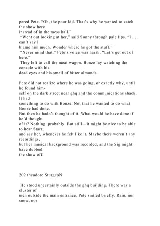 pered Pete. “Oh, the poor kid. That’s why he wanted to catch
the show here
instead of in the mess hall.”
“Went out looking at her,” said Sonny through pale lips. “I . . .
can’t say I
blame him much. Wonder where he got the stuff.”
“Never mind that.” Pete’s voice was harsh. “Let’s get out of
here.”
They left to call the meat wagon. Bonze lay watching the
console with his
dead eyes and his smell of bitter almonds.
Pete did not realize where he was going, or exactly why, until
he found him-
self on the dark street near ghq and the communications shack.
It had
something to do with Bonze. Not that he wanted to do what
Bonze had done.
But then he hadn’t thought of it. What would he have done if
he’d thought
of it? Nothing, probably. But still—it might be nice to be able
to hear Starr,
and see her, whenever he felt like it. Maybe there weren’t any
recordings,
but her musical background was recorded, and the Sig might
have dubbed
the show off.
202 theodore SturgeoN
He stood uncertainly outside the ghq building. There was a
cluster of
men outside the main entrance. Pete smiled briefly. Rain, nor
snow, nor
 