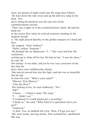 sleet, nor gloom of night could stay the stage-door Johnny.
He went down the side street and up the delivery ramp in the
back. Two
doors along the platform was the rear exit of the
communications section.
There was a light on in the communications shack. He had his
hand out
to the screen door when he noticed someone standing in the
shadows beside
it. The light played daintily on the golden margins of a head and
face.
He stopped. “Starr Anthim!”
“Hello, soldier. Sergeant.”
He blushed like an adolescent. “I—” His voice left him. He
swallowed,
reached up to whip off his hat. He had no hat. “I saw the show,”
he said. He
felt clumsy. It was dark, and yet he was very conscious of the
fact that his
dress shoes were indifferently shined.
She moved toward him into the light, and she was so beautiful
that he had
to close his eyes. “What’s your name?”
“Mawser. Pete Mawser.”
“Like the show?”
Not looking at her, he said stubbornly, “No.”
“Oh?”
“I mean . . . I liked it some. The song.”
“I . . . think I see.”
“I wondered if I could maybe get a recording.”
“I think so,” she said. “What kind of a reproducer have you
got?”
“Audiovid.”
“A disk. Yes; we dubbed off a few. Wait, I’ll get you one.”
She went inside, moving slowly. Pete watched her, spellbound.
She was
 
