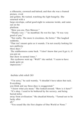 a silhouette, crowned and haloed; and then she was a framed
picture, vivid
and golden. He waited, watching the light hungrily. She
returned with a
large envelope, called good night to someone inside, and came
out on the
platform.
“Here you are, Pete Mawser.”
“Thanks very—” he mumbled. He wet his lips. “It was very
good of you.”
“Not really. The more it circulates, the better.” She laughed
suddenly.
“That isn’t meant quite as it sounds. I’m not exactly looking for
new publicity
these days.”
The stubbornness came back. “I don’t know that you’d get it, if
you put on
that show in normal times.”
Her eyebrows went up. “Well!” she smiled. “I seem to have
made quite an
impression.”
thuNder aNd roSeS 203
“I’m sorry,” he said warmly. “I shouldn’t have taken that tack.
Everything
you think and say these days is exaggerated.”
“I know what you mean.” She looked around. “How is it here?”
“It’s okay. I used to be bothered by the secrecy, and being
buried miles
away from civilization.” He chuckled bitterly. “Turned out to be
lucky after
all.”
“You sound like the first chapter of One World or None.”
 