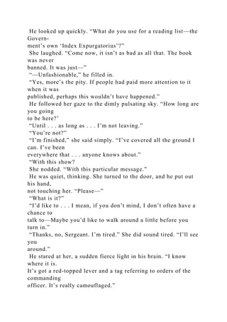 He looked up quickly. “What do you use for a reading list—the
Govern-
ment’s own ‘Index Expurgatorius’?”
She laughed. “Come now, it isn’t as bad as all that. The book
was never
banned. It was just—”
“—Unfashionable,” he filled in.
“Yes, more’s the pity. If people had paid more attention to it
when it was
published, perhaps this wouldn’t have happened.”
He followed her gaze to the dimly pulsating sky. “How long are
you going
to be here?’
“Until . . . as long as . . . I’m not leaving.”
“You’re not?”
“I’m finished,” she said simply. “I’ve covered all the ground I
can. I’ve been
everywhere that . . . anyone knows about.”
“With this show?
She nodded. “With this particular message.”
He was quiet, thinking. She turned to the door, and he put out
his hand,
not touching her. “Please—”
“What is it?”
“I’d like to . . . I mean, if you don’t mind, I don’t often have a
chance to
talk to—Maybe you’d like to walk around a little before you
turn in.”
“Thanks, no, Sergeant. I’m tired.” She did sound tired. “I’ll see
you
around.”
He stared at her, a sudden fierce light in his brain. “I know
where it is.
It’s got a red-topped lever and a tag referring to orders of the
commanding
officer. It’s really camouflaged.”
 