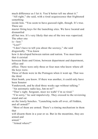 much difference as I let it. You’d better tell me about it.”
“All right,” she said, with a tired acquiescence that frightened
something
inside him. “You seem to have guessed right, though. It’s true.
There are
master firing keys for the launching sites. We have located and
dismantled
all but two. It’s very likely that one of the two was vaporized.
The other one
is—lost.”
“Lost?”
“I don’t have to tell you about the secrecy,” she said
disgustedly. “You know
how it developed between nation and nation. You must know
that it existed
between State and Union, between department and department,
office and
office. There were only three or four men who knew where all
the keys were.
Three of them were in the Pentagon when it went up. That was
the third
blast bomb, you know. If there was another, it could only have
been Senator
Vandercook, and he died three weeks ago without talking.”
“An automatic radio key, hm-m-m?”
“That’s right. Sergeant, must we walk? I’m so tired.”
“I’m sorry,” he said impulsively. They crossed to the reviewing
stand and sat
on the lonely benches. “Launching racks all over, all hidden,
and all armed?”
“Most of them are armed. There’s a timing mechanism in them
that
will disarm them in a year or so. But in the meantime, they are
armed and
aimed.”
“Aimed where?”
 