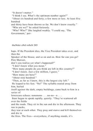 “It doesn’t matter.”
“I think I see. What’s the optimum number again?”
“About six hundred and forty; a few more or less. At least five
hundred
and thirty have been thrown so far. We don’t know exactly.”
“Who are we?” he asked furiously.
“Who? Who?” She laughed weakly. “I could say, ‘The
Government,’ per-
thuNder aNd roSeS 205
haps. If the President dies, the Vice President takes over, and
then the
Speaker of the House, and so on and on. How far can you go?
Pete Mawser,
don’t you realize yet what’s happened?”
“I don’t know what you mean.”
“How many people do you think are left in this country?”
“I don’t know. Just a few million, I guess.”
“How many are here?”
“About nine hundred.”
“Then, as far as I know, this is the largest city left.”
He leaped to his feet. “No!” The syllable roared away from
him, hurled
itself against the dark, empty buildings, came back to him in a
series of
lowercase echoes: nononono . . . no-no—n . . .
Starr began to speak rapidly, quietly. “They’re scattered all
over the fields
and the roads. They sit in the sun and die in the afternoon. They
run in packs,
they tear at each other. They pray and starve and kill themselves
and die in
the fires. The fires—everywhere, if anything stands, it’s
 