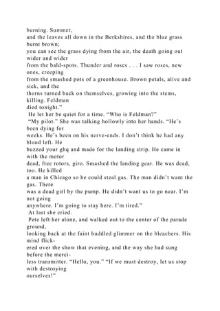 burning. Summer,
and the leaves all down in the Berkshires, and the blue grass
burnt brown;
you can see the grass dying from the air, the death going out
wider and wider
from the bald-spots. Thunder and roses . . . I saw roses, new
ones, creeping
from the smashed pots of a greenhouse. Brown petals, alive and
sick, and the
thorns turned back on themselves, growing into the stems,
killing. Feldman
died tonight.”
He let her be quiet for a time. “Who is Feldman?”
“My pilot.” She was talking hollowly into her hands. “He’s
been dying for
weeks. He’s been on his nerve-ends. I don’t think he had any
blood left. He
buzzed your ghq and made for the landing strip. He came in
with the motor
dead, free rotors, giro. Smashed the landing gear. He was dead,
too. He killed
a man in Chicago so he could steal gas. The man didn’t want the
gas. There
was a dead girl by the pump. He didn’t want us to go near. I’m
not going
anywhere. I’m going to stay here. I’m tired.”
At last she cried.
Pete left her alone, and walked out to the center of the parade
ground,
looking back at the faint huddled glimmer on the bleachers. His
mind flick-
ered over the show that evening, and the way she had sung
before the merci-
less transmitter. “Hello, you.” “If we must destroy, let us stop
with destroying
ourselves!”
 