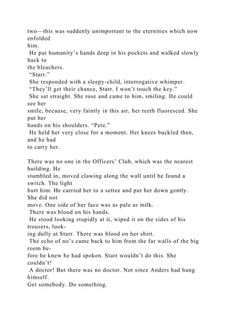two—this was suddenly unimportant to the eternities which now
enfolded
him.
He put humanity’s hands deep in his pockets and walked slowly
back to
the bleachers.
“Starr.”
She responded with a sleepy-child, interrogative whimper.
“They’ll get their chance, Starr. I won’t touch the key.”
She sat straight. She rose and came to him, smiling. He could
see her
smile, because, very faintly in this air, her teeth fluoresced. She
put her
hands on his shoulders. “Pete.”
He held her very close for a moment. Her knees buckled then,
and he had
to carry her.
There was no one in the Officers’ Club, which was the nearest
building. He
stumbled in, moved clawing along the wall until he found a
switch. The light
hurt him. He carried her to a settee and put her down gently.
She did not
move. One side of her face was as pale as milk.
There was blood on his hands.
He stood looking stupidly at it, wiped it on the sides of his
trousers, look-
ing dully at Starr. There was blood on her shirt.
The echo of no’s came back to him from the far walls of the big
room be-
fore he knew he had spoken. Starr wouldn’t do this. She
couldn’t!
A doctor! But there was no doctor. Not since Anders had hung
himself.
Get somebody. Do something.
 