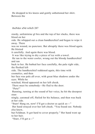He dropped to his knees and gently unbuttoned her shirt.
Between the
thuNder aNd roSeS 207
sturdy, unfeminine gI bra and the top of her slacks, there was
blood on her
side. He whipped out a clean handkerchief and began to wipe it
away. There
was no wound, no puncture. But abruptly there was blood again.
He blotted
it carefully. And again there was blood.
It was like trying to dry a piece of ice with a towel.
He ran to the water cooler, wrung out the bloody handkerchief
and ran
back to her. He bathed her face carefully, the pale right side,
the flushed left
side. The handkerchief reddened again, this time with
cosmetics, and then
her face was pale all over, with great blue shadows under the
eyes. While he
watched, blood appeared on her left cheek.
There must be somebody—He fled to the door.
“Pete!”
Running, turning at the sound of her voice, he hit the doorpost
stun-
ningly, caromed off, flailed for his balance, and then was back
at her side.
“Starr! Hang on, now! I’ll get a doctor as quick as—”
Her hand strayed over her left cheek. “You found out. Nobody
else knew,
but Feldman. It got hard to cover properly.” Her hand went up
to her hair.
“Starr, I’ll get a—”
 