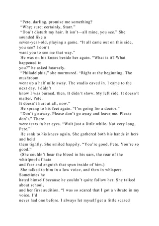 “Pete, darling, promise me something?
“Why; sure; certainly, Starr.”
“Don’t disturb my hair. It isn’t—all mine, you see.” She
sounded like a
seven-year-old, playing a game. “It all came out on this side,
you see? I don’t
want you to see me that way.”
He was on his knees beside her again. “What is it? What
happened to
you?” he asked hoarsely.
“Philadelphia,” she murmured. “Right at the beginning. The
mushroom
went up a half mile away. The studio caved in. I came to the
next day. I didn’t
know I was burned, then. It didn’t show. My left side. It doesn’t
matter, Pete.
It doesn’t hurt at all, now.”
He sprang to his feet again. “I’m going for a doctor.”
“Don’t go away. Please don’t go away and leave me. Please
don’t.” There
were tears in her eyes. “Wait just a little while. Not very long,
Pete.”
He sank to his knees again. She gathered both his hands in hers
and held
them tightly. She smiled happily. “You’re good, Pete. You’re so
good.”
(She couldn’t hear the blood in his ears, the roar of the
whirlpool of hate
and fear and anguish that spun inside of him.)
She talked to him in a low voice, and then in whispers.
Sometimes he
hated himself because he couldn’t quite follow her. She talked
about school,
and her first audition. “I was so scared that I got a vibrato in my
voice. I’d
never had one before. I always let myself get a little scared
 
