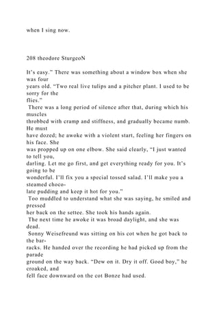 when I sing now.
208 theodore SturgeoN
It’s easy.” There was something about a window box when she
was four
years old. “Two real live tulips and a pitcher plant. I used to be
sorry for the
flies.”
There was a long period of silence after that, during which his
muscles
throbbed with cramp and stiffness, and gradually became numb.
He must
have dozed; he awoke with a violent start, feeling her fingers on
his face. She
was propped up on one elbow. She said clearly, “I just wanted
to tell you,
darling. Let me go first, and get everything ready for you. It’s
going to be
wonderful. I’ll fix you a special tossed salad. I’ll make you a
steamed choco-
late pudding and keep it hot for you.”
Too muddled to understand what she was saying, he smiled and
pressed
her back on the settee. She took his hands again.
The next time he awoke it was broad daylight, and she was
dead.
Sonny Weisefreund was sitting on his cot when he got back to
the bar-
racks. He handed over the recording he had picked up from the
parade
ground on the way back. “Dew on it. Dry it off. Good boy,” he
croaked, and
fell face downward on the cot Bonze had used.
 