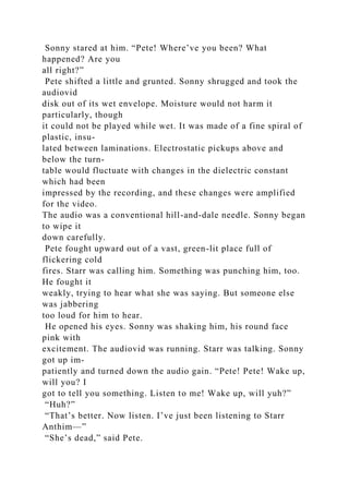 Sonny stared at him. “Pete! Where’ve you been? What
happened? Are you
all right?”
Pete shifted a little and grunted. Sonny shrugged and took the
audiovid
disk out of its wet envelope. Moisture would not harm it
particularly, though
it could not be played while wet. It was made of a fine spiral of
plastic, insu-
lated between laminations. Electrostatic pickups above and
below the turn-
table would fluctuate with changes in the dielectric constant
which had been
impressed by the recording, and these changes were amplified
for the video.
The audio was a conventional hill-and-dale needle. Sonny began
to wipe it
down carefully.
Pete fought upward out of a vast, green-lit place full of
flickering cold
fires. Starr was calling him. Something was punching him, too.
He fought it
weakly, trying to hear what she was saying. But someone else
was jabbering
too loud for him to hear.
He opened his eyes. Sonny was shaking him, his round face
pink with
excitement. The audiovid was running. Starr was talking. Sonny
got up im-
patiently and turned down the audio gain. “Pete! Pete! Wake up,
will you? I
got to tell you something. Listen to me! Wake up, will yuh?”
“Huh?”
“That’s better. Now listen. I’ve just been listening to Starr
Anthim—”
“She’s dead,” said Pete.
 