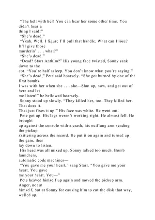 “The hell with her! You can hear her some other time. You
didn’t hear a
thing I said!”
“She’s dead.”
“Yeah. Well, I figure I’ll pull that handle. What can I lose?
It’ll give those
murderin’ . . . what?”
“She’s dead.”
“Dead? Starr Anthim?” His young face twisted, Sonny sank
down to the
cot. “You’re half asleep. You don’t know what you’re saying.”
“She’s dead,” Pete said hoarsely. “She got burned by one of the
first bombs.
I was with her when she . . . she—Shut up, now, and get out of
here and let
me listen!” he bellowed hoarsely.
Sonny stood up slowly. “They killed her, too. They killed her.
That does it.
That just fixes it up.” His face was white. He went out.
Pete got up. His legs weren’t working right. He almost fell. He
brought
up against the console with a crash, his outflung arm sending
the pickup
skittering across the record. He put it on again and turned up
the gain, then
lay down to listen.
His head was all mixed up. Sonny talked too much. Bomb
launchers,
automatic code machines—
“You gave me your heart,” sang Starr. “You gave me your
heart. You gave
me your heart. You—”
Pete heaved himself up again and moved the pickup arm.
Anger, not at
himself, but at Sonny for causing him to cut the disk that way,
welled up.
 