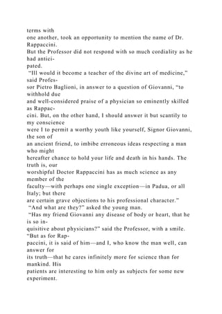 terms with
one another, took an opportunity to mention the name of Dr.
Rappaccini.
But the Professor did not respond with so much cordiality as he
had antici-
pated.
“Ill would it become a teacher of the divine art of medicine,”
said Profes-
sor Pietro Baglioni, in answer to a question of Giovanni, “to
withhold due
and well-considered praise of a physician so eminently skilled
as Rappac-
cini. But, on the other hand, I should answer it but scantily to
my conscience
were I to permit a worthy youth like yourself, Signor Giovanni,
the son of
an ancient friend, to imbibe erroneous ideas respecting a man
who might
hereafter chance to hold your life and death in his hands. The
truth is, our
worshipful Doctor Rappaccini has as much science as any
member of the
faculty—with perhaps one single exception—in Padua, or all
Italy; but there
are certain grave objections to his professional character.”
“And what are they?” asked the young man.
“Has my friend Giovanni any disease of body or heart, that he
is so in-
quisitive about physicians?” said the Professor, with a smile.
“But as for Rap-
paccini, it is said of him—and I, who know the man well, can
answer for
its truth—that he cares infinitely more for science than for
mankind. His
patients are interesting to him only as subjects for some new
experiment.
 