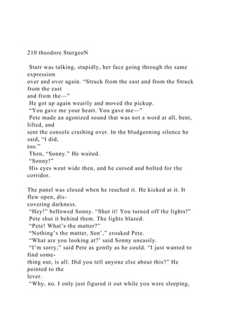 210 theodore SturgeoN
Starr was talking, stupidly, her face going through the same
expression
over and over again. “Struck from the east and from the Struck
from the east
and from the—”
He got up again wearily and moved the pickup.
“You gave me your heart. You gave me—”
Pete made an agonized sound that was not a word at all, bent,
lifted, and
sent the console crashing over. In the bludgeoning silence he
said, “I did,
too.”
Then, “Sonny.” He waited.
“Sonny!”
His eyes went wide then, and he cursed and bolted for the
corridor.
The panel was closed when he reached it. He kicked at it. It
flew open, dis-
covering darkness.
“Hey!” bellowed Sonny. “Shut it! You turned off the lights!”
Pete shut it behind them. The lights blazed.
“Pete! What’s the matter?”
“Nothing’s the matter, Son’,” croaked Pete.
“What are you looking at?’ said Sonny uneasily.
“I’m sorry,” said Pete as gently as he could. “I just wanted to
find some-
thing out, is all. Did you tell anyone else about this?” He
pointed to the
lever.
“Why, no. I only just figured it out while you were sleeping,
 