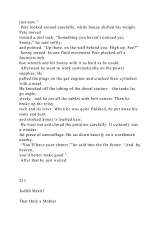just now.”
Pete looked around carefully, while Sonny shifted his weight.
Pete moved
toward a tool rack. “Something you haven’t noticed yet,
Sonny,” he said softly,
and pointed. “Up there, on the wall behind you. High up. See?”
Sonny turned. In one fluid movement Pete plucked off a
fourteen-inch
box wrench and hit Sonny with it as hard as he could.
Afterward he went to work systematically on the power
supplies. He
pulled the plugs on the gas engines and cracked their cylinders
with a maul.
He knocked off the tubing of the diesel starters—the tanks let
go explo-
sively—and he cut all the cables with bolt cutters. Then he
broke up the relay
rack and its lever. When he was quite finished, he put away his
tools and bent
and stroked Sonny’s tousled hair.
He went out and closed the partition carefully. It certainly was
a wonder-
ful piece of camouflage. He sat down heavily on a workbench
nearby.
“You’ll have your chance,” he said into the far future. “And, by
heaven,
you’d better make good.”
After that he just waited.
211
Judith Merril
That Only a Mother
 
