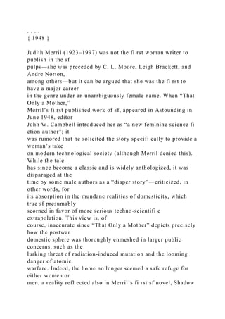 . . . .
{ 1948 }
Judith Merril (1923–1997) was not the fi rst woman writer to
publish in the sf
pulps—she was preceded by C. L. Moore, Leigh Brackett, and
Andre Norton,
among others—but it can be argued that she was the fi rst to
have a major career
in the genre under an unambiguously female name. When “That
Only a Mother,”
Merril’s fi rst published work of sf, appeared in Astounding in
June 1948, editor
John W. Campbell introduced her as “a new feminine science fi
ction author”; it
was rumored that he solicited the story specifi cally to provide a
woman’s take
on modern technological society (although Merril denied this).
While the tale
has since become a classic and is widely anthologized, it was
disparaged at the
time by some male authors as a “diaper story”—criticized, in
other words, for
its absorption in the mundane realities of domesticity, which
true sf presumably
scorned in favor of more serious techno-scientifi c
extrapolation. This view is, of
course, inaccurate since “That Only a Mother” depicts precisely
how the postwar
domestic sphere was thoroughly enmeshed in larger public
concerns, such as the
lurking threat of radiation-induced mutation and the looming
danger of atomic
warfare. Indeed, the home no longer seemed a safe refuge for
either women or
men, a reality refl ected also in Merril’s fi rst sf novel, Shadow
 