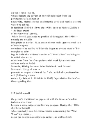 on the Hearth (1950),
which depicts the advent of nuclear holocaust from the
perspective of a suburban
housewife. Merril’s focus on domestic strife and marital discord
would be echoed
in feminist sf of the 1960s and 1970s, such as Pamela Zoline’s
“The Heat Death
of the Universe” (1967).
While Merril continued to publish sf throughout the 1950s—
notably the novella
Daughters of Earth (1952), an ambitious multi-generational tale
of female space
colonists—she had by mid-decade begun to devote more of her
energies to edit-
ing. In 1956 she initiated a series of “Year’s Best” anthologies,
in which she mixed
selections from the sf magazines with work by mainstream
authors such as André
Maurois, Shirley Jackson, John Steinbeck, and Bernard
Malamud. Her goal was to
promote an ampler vision of the fi eld, which she preferred to
call (following a term
coined by Robert A. Heinlein in 1947) “speculative fi ction”—
thus signaling that
212 judIth merrIl
the genre’s traditional engagement with the forms of modern
techno-culture had
become a more widespread literary concern. During the 1960s,
she threw herself
wholeheartedly into the controversies surrounding the “New
Wave” movement,
using her position as anthology editor—as well as book
 