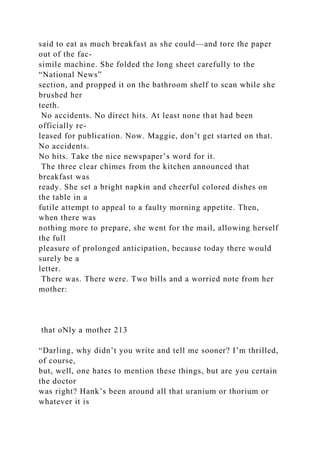 said to eat as much breakfast as she could—and tore the paper
out of the fac-
simile machine. She folded the long sheet carefully to the
“National News”
section, and propped it on the bathroom shelf to scan while she
brushed her
teeth.
No accidents. No direct hits. At least none that had been
officially re-
leased for publication. Now. Maggie, don’t get started on that.
No accidents.
No hits. Take the nice newspaper’s word for it.
The three clear chimes from the kitchen announced that
breakfast was
ready. She set a bright napkin and cheerful colored dishes on
the table in a
futile attempt to appeal to a faulty morning appetite. Then,
when there was
nothing more to prepare, she went for the mail, allowing herself
the full
pleasure of prolonged anticipation, because today there would
surely be a
letter.
There was. There were. Two bills and a worried note from her
mother:
that oNly a mother 213
“Darling, why didn’t you write and tell me sooner? I’m thrilled,
of course,
but, well, one hates to mention these things, but are you certain
the doctor
was right? Hank’s been around all that uranium or thorium or
whatever it is
 