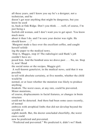 all these years, and I know you say he’s a designer, not a
technician, and he
doesn’t get near anything that might be dangerous, but you
know he used
to, back at Oak Ridge. Don’t you think . . . well, of course, I’m
just being a
foolish old woman, and I don’t want you to get upset. You know
much more
about it than I do, and I’m sure your doctor was right. He
should know . . .”
Margaret made a face over the excellent coffee, and caught
herself refold-
ing the paper to the medical news.
Stop it, Maggie, stop it! The radiologist said Hank’s job
couldn’t have ex-
posed him. And the bombed area we drove past . . . No, no. Stop
it, now! Read
the social notes or the recipes, Maggie girl.
A well-known geneticist, in the medical news, said that it was
possible
to tell with absolute certainty, at five months, whether the child
would be
normal, or at least whether the mutation was likely to produce
anything
freakish. The worst cases, at any rate, could be prevented.
Minor mutations,
of course, displacements in facial features, or changes in brain
structure
could not be detected. And there had been some cases recently,
of normal
embryos with atrophied limbs that did not develop beyond the
seventh or
eighth month. But, the doctor concluded cheerfully, the worst
cases could
now be predicted and prevented.
“Predicted and prevented.” We predicted it, didn’t we? Hank
 