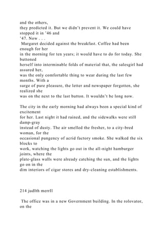 and the others,
they predicted it. But we didn’t prevent it. We could have
stopped it in ’46 and
’47. Now . . .
Margaret decided against the breakfast. Coffee had been
enough for her
in the morning for ten years; it would have to do for today. She
buttoned
herself into interminable folds of material that, the salesgirl had
assured her,
was the only comfortable thing to wear during the last few
months. With a
surge of pure pleasure, the letter and newspaper forgotten, she
realized she
was on the next to the last button. It wouldn’t be long now.
The city in the early morning had always been a special kind of
excitement
for her. Last night it had rained, and the sidewalks were still
damp-gray
instead of dusty. The air smelled the fresher, to a city-bred
woman, for the
occasional pungency of acrid factory smoke. She walked the six
blocks to
work, watching the lights go out in the all-night hamburger
joints, where the
plate-glass walls were already catching the sun, and the lights
go on in the
dim interiors of cigar stores and dry-cleaning establishments.
214 judIth merrIl
The office was in a new Government building. In the rolovator,
on the
 