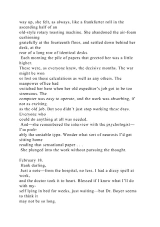way up, she felt, as always, like a frankfurter roll in the
ascending half of an
old-style rotary toasting machine. She abandoned the air-foam
cushioning
gratefully at the fourteenth floor, and settled down behind her
desk, at the
rear of a long row of identical desks.
Each morning the pile of papers that greeted her was a little
higher.
These were, as everyone knew, the decisive months. The war
might be won
or lost on these calculations as well as any others. The
manpower office had
switched her here when her old expeditor’s job got to be too
strenuous. The
computer was easy to operate, and the work was absorbing, if
not as exciting
as the old job. But you didn’t just stop working these days.
Everyone who
could do anything at all was needed.
And—she remembered the interview with the psychologist—
I’m prob-
ably the unstable type. Wonder what sort of neurosis I’d get
sitting home
reading that sensational paper . . .
She plunged into the work without pursuing the thought.
February 18.
Hank darling,
Just a note—from the hospital, no less. I had a dizzy spell at
work,
and the doctor took it to heart. Blessed if I know what I’ll do
with my-
self lying in bed for weeks, just waiting—but Dr. Boyer seems
to think it
may not be so long.
 