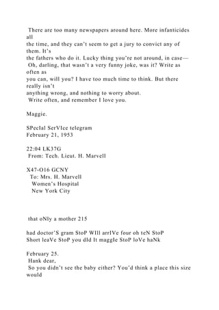 There are too many newspapers around here. More infanticides
all
the time, and they can’t seem to get a jury to convict any of
them. It’s
the fathers who do it. Lucky thing you’re not around, in case—
Oh, darling, that wasn’t a very funny joke, was it? Write as
often as
you can, will you? I have too much time to think. But there
really isn’t
anything wrong, and nothing to worry about.
Write often, and remember I love you.
Maggie.
SPecIal SerVIce telegram
February 21, 1953
22:04 LK37G
From: Tech. Lieut. H. Marvell
X47-O16 GCNY
To: Mrs. H. Marvell
Women’s Hospital
New York City
that oNly a mother 215
had doctor’S gram StoP WIll arrIVe four oh teN StoP
Short leaVe StoP you dId It maggIe StoP loVe haNk
February 25.
Hank dear,
So you didn’t see the baby either? You’d think a place this size
would
 