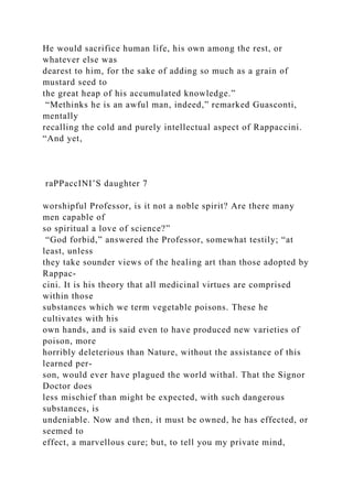 He would sacrifice human life, his own among the rest, or
whatever else was
dearest to him, for the sake of adding so much as a grain of
mustard seed to
the great heap of his accumulated knowledge.”
“Methinks he is an awful man, indeed,” remarked Guasconti,
mentally
recalling the cold and purely intellectual aspect of Rappaccini.
“And yet,
raPPaccINI’S daughter 7
worshipful Professor, is it not a noble spirit? Are there many
men capable of
so spiritual a love of science?”
“God forbid,” answered the Professor, somewhat testily; “at
least, unless
they take sounder views of the healing art than those adopted by
Rappac-
cini. It is his theory that all medicinal virtues are comprised
within those
substances which we term vegetable poisons. These he
cultivates with his
own hands, and is said even to have produced new varieties of
poison, more
horribly deleterious than Nature, without the assistance of this
learned per-
son, would ever have plagued the world withal. That the Signor
Doctor does
less mischief than might be expected, with such dangerous
substances, is
undeniable. Now and then, it must be owned, he has effected, or
seemed to
effect, a marvellous cure; but, to tell you my private mind,
 
