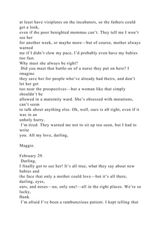 at least have visiplates on the incubators, so the fathers could
get a look,
even if the poor benighted mommas can’t. They tell me I won’t
see her
for another week, or maybe more—but of course, mother always
warned
me if I didn’t slow my pace, I’d probably even have my babies
too fast.
Why must she always be right?
Did you meet that battle-ax of a nurse they put on here? I
imagine
they save her for people who’ve already had theirs, and don’t
let her get
too near the prospectives—but a woman like that simply
shouldn’t be
allowed in a maternity ward. She’s obsessed with mutations,
can’t seem
to talk about anything else. Oh, well, ours is all right, even if it
was in an
unholy hurry.
I’m tired. They warned me not to sit up too soon, but I had to
write
you. All my love, darling,
Maggie.
February 29.
Darling,
I finally got to see her! It’s all true, what they say about new
babies and
the face that only a mother could love—but it’s all there,
darling, eyes,
ears, and noses—no, only one!—all in the right places. We’re so
lucky,
Hank.
I’m afraid I’ve been a rambunctious patient. I kept telling that
 
