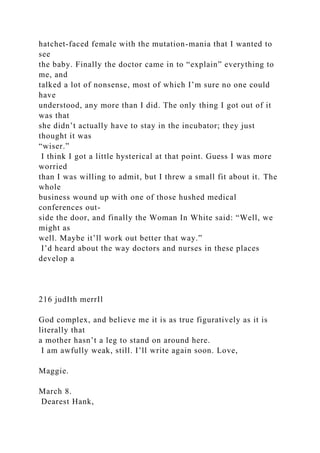hatchet-faced female with the mutation-mania that I wanted to
see
the baby. Finally the doctor came in to “explain” everything to
me, and
talked a lot of nonsense, most of which I’m sure no one could
have
understood, any more than I did. The only thing I got out of it
was that
she didn’t actually have to stay in the incubator; they just
thought it was
“wiser.”
I think I got a little hysterical at that point. Guess I was more
worried
than I was willing to admit, but I threw a small fit about it. The
whole
business wound up with one of those hushed medical
conferences out-
side the door, and finally the Woman In White said: “Well, we
might as
well. Maybe it’ll work out better that way.”
I’d heard about the way doctors and nurses in these places
develop a
216 judIth merrIl
God complex, and believe me it is as true figuratively as it is
literally that
a mother hasn’t a leg to stand on around here.
I am awfully weak, still. I’ll write again soon. Love,
Maggie.
March 8.
Dearest Hank,
 