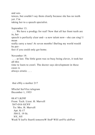 and sen-
tences, but couldn’t say them clearly because she has no teeth
yet. I’m
taking her to a speech specialist.
September 13.
. . . We have a prodigy for real! Now that all her front teeth are
in, her
speech is perfectly clear and—a new talent now—she can sing! I
mean
really carry a tune! At seven months! Darling my world would
be per-
fect if you could only get home.
November 19.
. . . at last. The little goon was so busy being clever, it took her
all this
time to learn to crawl. The doctor says development in these
cases is
always erratic . . .
that oNly a mother 217
SPecIal SerVIce telegram
December 1, 1953
08:47 LK59F
From: Tech. Lieut. H. Marvell
X47-O16 GCNY
To: Mrs. H. Marvell
Apt. K-17
504 E. 19 St.
NY, NY
Week’S leaVe StartS tomorroW StoP WIll arrIVe aIrPort
 