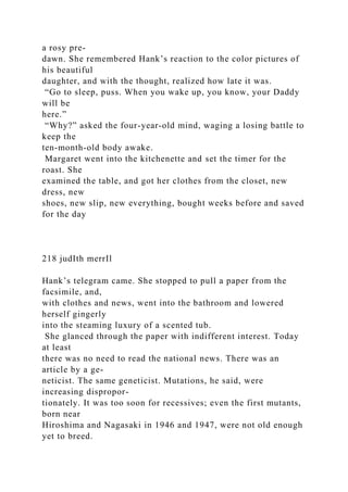 a rosy pre-
dawn. She remembered Hank’s reaction to the color pictures of
his beautiful
daughter, and with the thought, realized how late it was.
“Go to sleep, puss. When you wake up, you know, your Daddy
will be
here.”
“Why?” asked the four-year-old mind, waging a losing battle to
keep the
ten-month-old body awake.
Margaret went into the kitchenette and set the timer for the
roast. She
examined the table, and got her clothes from the closet, new
dress, new
shoes, new slip, new everything, bought weeks before and saved
for the day
218 judIth merrIl
Hank’s telegram came. She stopped to pull a paper from the
facsimile, and,
with clothes and news, went into the bathroom and lowered
herself gingerly
into the steaming luxury of a scented tub.
She glanced through the paper with indifferent interest. Today
at least
there was no need to read the national news. There was an
article by a ge-
neticist. The same geneticist. Mutations, he said, were
increasing dispropor-
tionately. It was too soon for recessives; even the first mutants,
born near
Hiroshima and Nagasaki in 1946 and 1947, were not old enough
yet to breed.
 