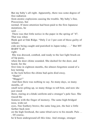 But my baby’s all right. Apparently, there was some degree of
free radiation
from atomic explosions causing the trouble. My baby’s fine.
Precocious, but
normal. If more attention had been paid to the first Japanese
mutations, he
said . . .
There was that little notice in the paper in the spring of ’47.
That was when
Hank quit at Oak Ridge. “Only 2 or 3 per cent of those guilty of
infanti-
cide are being caught and punished in Japan today . . .” But MY
BABY’S all
right.
She was dressed, combed, and ready to the last light brush-on
of lip paste,
when the door chime sounded. She dashed for the door, and
heard, for the
first time in eighteen months, the almost-forgotten sound of a
key turning
in the lock before the chime had quite died away.
“Hank!”
“Maggie!”
And then there was nothing to say. So many days, so many
months, of
small news piling up, so many things to tell him, and now she
just stood
there, staring at a khaki uniform and a stranger’s pale face. She
traced the
features with the finger of memory. The same high-bridged
nose, wide-set
eyes, fine feathery brows; the same long jaw, the hair a little
farther back now
on the high forehead, the same tilted curve to his mouth. Pale . .
. Of course,
he’d been underground all this time. And strange, stranger
 