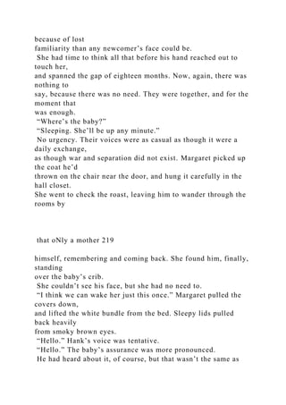 because of lost
familiarity than any newcomer’s face could be.
She had time to think all that before his hand reached out to
touch her,
and spanned the gap of eighteen months. Now, again, there was
nothing to
say, because there was no need. They were together, and for the
moment that
was enough.
“Where’s the baby?”
“Sleeping. She’ll be up any minute.”
No urgency. Their voices were as casual as though it were a
daily exchange,
as though war and separation did not exist. Margaret picked up
the coat he’d
thrown on the chair near the door, and hung it carefully in the
hall closet.
She went to check the roast, leaving him to wander through the
rooms by
that oNly a mother 219
himself, remembering and coming back. She found him, finally,
standing
over the baby’s crib.
She couldn’t see his face, but she had no need to.
“I think we can wake her just this once.” Margaret pulled the
covers down,
and lifted the white bundle from the bed. Sleepy lids pulled
back heavily
from smoky brown eyes.
“Hello.” Hank’s voice was tentative.
“Hello.” The baby’s assurance was more pronounced.
He had heard about it, of course, but that wasn’t the same as
 