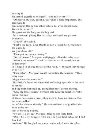 hearing it.
He turned eagerly to Margaret. “She really can—?”
“Of course she can, darling. But what’s more important, she
can even do
nice normal things like other babies do, even stupid ones.
Watch her crawl!”
Margaret set the baby on the big bed.
For a moment young Henrietta lay and eyed her parents
dubiously.
“Crawl?” she asked.
“That’s the idea. Your Daddy is new around here, you know.
He wants to
see you show off.”
“Then put me on my tummy.”
“Oh, of course.” Margaret obligingly rolled the baby over.
“What’s the matter?” Hank’s voice was still casual, but an
undercurrent
in it began to charge the air of the room. “I thought they turned
over first.”
“This baby”—Margaret would not notice the tension—“This
baby does
things when she wants to.”
This baby’s father watched with softening eyes while the head
advanced
and the body hunched up, propelling itself across the bed.
“Why the little rascal,” he burst into relieved laughter. “She
looks like one
of those potato-sack racers they used to have on picnics. Got
her arms pulled
out of the sleeves already.” He reached over and grabbed the
knot at the bot-
tom of the long nightie.
“I’ll do it, darling.” Margaret tried to get there first.
“Don’t be silly, Maggie. This may be your first baby, but I had
five kid
brothers.” He laughed her away, and reached with his other
 
