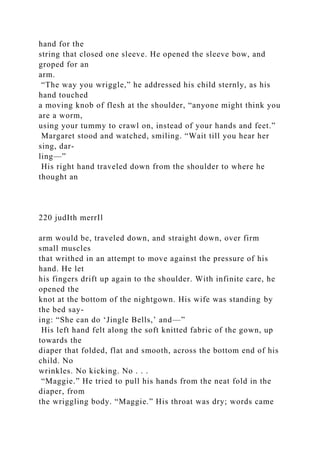 hand for the
string that closed one sleeve. He opened the sleeve bow, and
groped for an
arm.
“The way you wriggle,” he addressed his child sternly, as his
hand touched
a moving knob of flesh at the shoulder, “anyone might think you
are a worm,
using your tummy to crawl on, instead of your hands and feet.”
Margaret stood and watched, smiling. “Wait till you hear her
sing, dar-
ling—”
His right hand traveled down from the shoulder to where he
thought an
220 judIth merrIl
arm would be, traveled down, and straight down, over firm
small muscles
that writhed in an attempt to move against the pressure of his
hand. He let
his fingers drift up again to the shoulder. With infinite care, he
opened the
knot at the bottom of the nightgown. His wife was standing by
the bed say-
ing: “She can do ‘Jingle Bells,’ and—”
His left hand felt along the soft knitted fabric of the gown, up
towards the
diaper that folded, flat and smooth, across the bottom end of his
child. No
wrinkles. No kicking. No . . .
“Maggie.” He tried to pull his hands from the neat fold in the
diaper, from
the wriggling body. “Maggie.” His throat was dry; words came
 