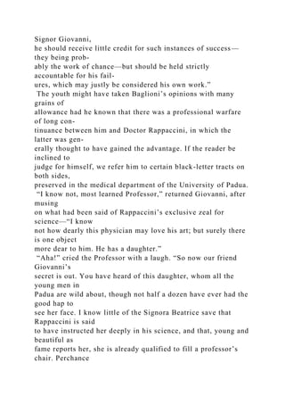 Signor Giovanni,
he should receive little credit for such instances of success—
they being prob-
ably the work of chance—but should be held strictly
accountable for his fail-
ures, which may justly be considered his own work.”
The youth might have taken Baglioni’s opinions with many
grains of
allowance had he known that there was a professional warfare
of long con-
tinuance between him and Doctor Rappaccini, in which the
latter was gen-
erally thought to have gained the advantage. If the reader be
inclined to
judge for himself, we refer him to certain black-letter tracts on
both sides,
preserved in the medical department of the University of Padua.
“I know not, most learned Professor,” returned Giovanni, after
musing
on what had been said of Rappaccini’s exclusive zeal for
science—“I know
not how dearly this physician may love his art; but surely there
is one object
more dear to him. He has a daughter.”
“Aha!” cried the Professor with a laugh. “So now our friend
Giovanni’s
secret is out. You have heard of this daughter, whom all the
young men in
Padua are wild about, though not half a dozen have ever had the
good hap to
see her face. I know little of the Signora Beatrice save that
Rappaccini is said
to have instructed her deeply in his science, and that, young and
beautiful as
fame reports her, she is already qualified to fill a professor’s
chair. Perchance
 