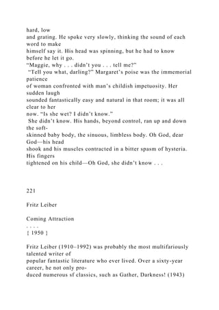 hard, low
and grating. He spoke very slowly, thinking the sound of each
word to make
himself say it. His head was spinning, but he had to know
before he let it go.
“Maggie, why . . . didn’t you . . . tell me?”
“Tell you what, darling?” Margaret’s poise was the immemorial
patience
of woman confronted with man’s childish impetuosity. Her
sudden laugh
sounded fantastically easy and natural in that room; it was all
clear to her
now. “Is she wet? I didn’t know.”
She didn’t know. His hands, beyond control, ran up and down
the soft-
skinned baby body, the sinuous, limbless body. Oh God, dear
God—his head
shook and his muscles contracted in a bitter spasm of hysteria.
His fingers
tightened on his child—Oh God, she didn’t know . . .
221
Fritz Leiber
Coming Attraction
. . . .
{ 1950 }
Fritz Leiber (1910–1992) was probably the most multifariously
talented writer of
popular fantastic literature who ever lived. Over a sixty-year
career, he not only pro-
duced numerous sf classics, such as Gather, Darkness! (1943)
 