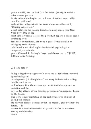 gen is a solid, and “A Bad Day for Sales” (1953), in which a
robot vendor persists
in his sales pitch despite the outbreak of nuclear war. Leiber
could be both droll
and chilling, often within the same story, as evidenced by
“Coming Attraction,”
which satirizes the fashion trends of a post-apocalypse New
York City. One of the
most sexually frank tales of the period, it depicts a social scene
swarming with
fetishistic subcultures, off ering a quasi-Freudian take on
misogyny and sadomas-
ochism with a critical sophistication and psychological
complexity rare in the
genre. (Samuel R. Delany’s “Aye, and Gomorrah . . .” [1967]
follows in its footsteps
222 frItz leIBer
in depicting the emergence of new forms of fetishism spawned
by technological
developments.) Although brief, the story is dense with telling
details, such as the
undeveloped film the narrator carries to test his exposure to
radiation and the
day-to-day effects of the looming presence of superpower bases
on the Moon.
The story is representative of the darker textures of much sf
during the immedi-
ate postwar period: dubious about the present, gloomy about the
future, it is
written in a hard-bitten noirish style that befits its desolate
setting and downbeat
theme.
 