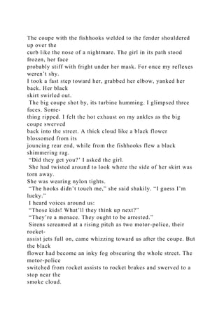 The coupe with the fishhooks welded to the fender shouldered
up over the
curb like the nose of a nightmare. The girl in its path stood
frozen, her face
probably stiff with fright under her mask. For once my reflexes
weren’t shy.
I took a fast step toward her, grabbed her elbow, yanked her
back. Her black
skirt swirled out.
The big coupe shot by, its turbine humming. I glimpsed three
faces. Some-
thing ripped. I felt the hot exhaust on my ankles as the big
coupe swerved
back into the street. A thick cloud like a black flower
blossomed from its
jouncing rear end, while from the fishhooks flew a black
shimmering rag.
“Did they get you?’ I asked the girl.
She had twisted around to look where the side of her skirt was
torn away.
She was wearing nylon tights.
“The hooks didn’t touch me,” she said shakily. “I guess I’m
lucky.”
I heard voices around us:
“Those kids! What’ll they think up next?”
“They’re a menace. They ought to be arrested.”
Sirens screamed at a rising pitch as two motor-police, their
rocket-
assist jets full on, came whizzing toward us after the coupe. But
the black
flower had become an inky fog obscuring the whole street. The
motor-police
switched from rocket assists to rocket brakes and swerved to a
stop near the
smoke cloud.
 