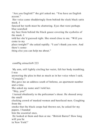 “Are you English?” the girl asked me. “You have an English
accent.”
Her voice came shudderingly from behind the sleek black satin
mask. I
fancied her teeth must be chattering. Eyes that were perhaps
blue searched
my face from behind the black gauze covering the eyeholes of
the mask. I
told her she’d guessed right. She stood close to me. “Will you
come to my
place tonight?” she asked rapidly. “I can’t thank you now. And
there’s some-
thing else you can help me about.”
comINg attractIoN 223
My arm, still lightly circling her waist, felt her body trembling.
I was
answering the plea in that as much as in her voice when I said,
“Certainly.”
She gave me an address south of Inferno, an apartment number
and a time.
She asked my name and I told her.
“Hey, you!”
I turned obediently to the policeman’s shout. He shooed away
the small
clucking crowd of masked women and barefaced men. Coughing
from the
smoke that the black coupe had thrown out, he asked for my
papers. I handed
him the essential ones.
He looked at them and then at me. “British Barter? How long
will you be
in New York?’
 
