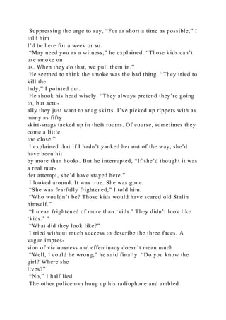 Suppressing the urge to say, “For as short a time as possible,” I
told him
I’d be here for a week or so.
“May need you as a witness,” he explained. “Those kids can’t
use smoke on
us. When they do that, we pull them in.”
He seemed to think the smoke was the bad thing. “They tried to
kill the
lady,” I pointed out.
He shook his head wisely. “They always pretend they’re going
to, but actu-
ally they just want to snag skirts. I’ve picked up rippers with as
many as fifty
skirt-snags tacked up in theft rooms. Of course, sometimes they
come a little
too close.”
I explained that if I hadn’t yanked her out of the way, she’d
have been hit
by more than hooks. But he interrupted, “If she’d thought it was
a real mur-
der attempt, she’d have stayed here.”
I looked around. It was true. She was gone.
“She was fearfully frightened,” I told him.
“Who wouldn’t be? Those kids would have scared old Stalin
himself.”
“I mean frightened of more than ‘kids.’ They didn’t look like
‘kids.’ ”
“What did they look like?”
I tried without much success to describe the three faces. A
vague impres-
sion of viciousness and effeminacy doesn’t mean much.
“Well, I could be wrong,” he said finally. “Do you know the
girl? Where she
lives?”
“No,” I half lied.
The other policeman hung up his radiophone and ambled
 