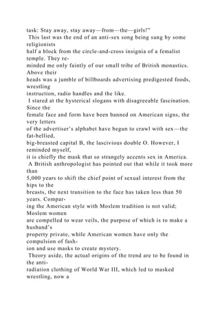task: Stay away, stay away—from—the—girls!”
This last was the end of an anti-sex song being sung by some
religionists
half a block from the circle-and-cross insignia of a femalist
temple. They re-
minded me only faintly of our small tribe of British monastics.
Above their
heads was a jumble of billboards advertising predigested foods,
wrestling
instruction, radio handles and the like.
I stared at the hysterical slogans with disagreeable fascination.
Since the
female face and form have been banned on American signs, the
very letters
of the advertiser’s alphabet have begun to crawl with sex—the
fat-bellied,
big-breasted capital B, the lascivious double O. However, I
reminded myself,
it is chiefly the mask that so strangely accents sex in America.
A British anthropologist has pointed out that while it took more
than
5,000 years to shift the chief point of sexual interest from the
hips to the
breasts, the next transition to the face has taken less than 50
years. Compar-
ing the American style with Moslem tradition is not valid;
Moslem women
are compelled to wear veils, the purpose of which is to make a
husband’s
property private, while American women have only the
compulsion of fash-
ion and use masks to create mystery.
Theory aside, the actual origins of the trend are to be found in
the anti-
radiation clothing of World War III, which led to masked
wrestling, now a
 