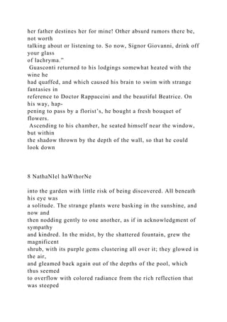 her father destines her for mine! Other absurd rumors there be,
not worth
talking about or listening to. So now, Signor Giovanni, drink off
your glass
of lachryma.”
Guasconti returned to his lodgings somewhat heated with the
wine he
had quaffed, and which caused his brain to swim with strange
fantasies in
reference to Doctor Rappaccini and the beautiful Beatrice. On
his way, hap-
pening to pass by a florist’s, he bought a fresh bouquet of
flowers.
Ascending to his chamber, he seated himself near the window,
but within
the shadow thrown by the depth of the wall, so that he could
look down
8 NathaNIel haWthorNe
into the garden with little risk of being discovered. All beneath
his eye was
a solitude. The strange plants were basking in the sunshine, and
now and
then nodding gently to one another, as if in acknowledgment of
sympathy
and kindred. In the midst, by the shattered fountain, grew the
magnificent
shrub, with its purple gems clustering all over it; they glowed in
the air,
and gleamed back again out of the depths of the pool, which
thus seemed
to overflow with colored radiance from the rich reflection that
was steeped
 